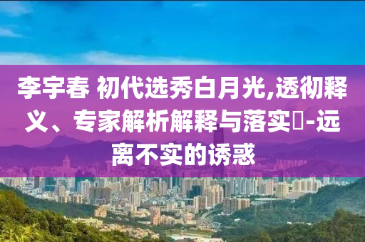李宇春 初代選秀白月光,透徹釋義、專家解析解釋與落實(shí)?-遠(yuǎn)離不實(shí)的誘惑
