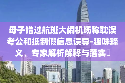 母子錯過航班大鬧機場稱耽誤考公和抵制假信息誤導-趣味釋義、專家解析解釋與落實?
