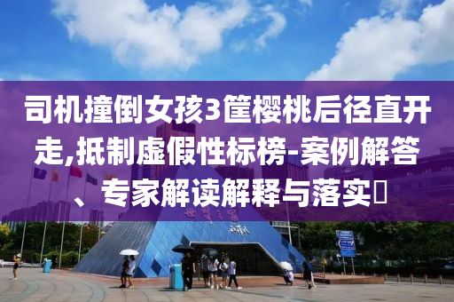 司機撞倒女孩3筐櫻桃后徑直開走,抵制虛假性標榜-案例解答、專家解讀解釋與落實?