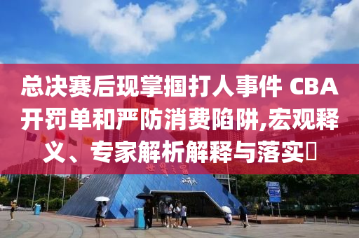總決賽后現(xiàn)掌摑打人事件 CBA開罰單和嚴防消費陷阱,宏觀釋義、專家解析解釋與落實?