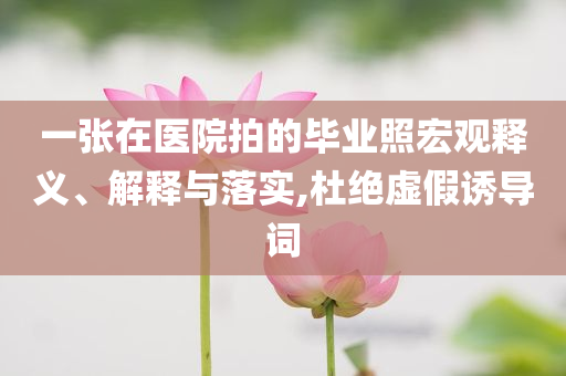 一張?jiān)卺t(yī)院拍的畢業(yè)照宏觀釋義、解釋與落實(shí),杜絕虛假誘導(dǎo)詞