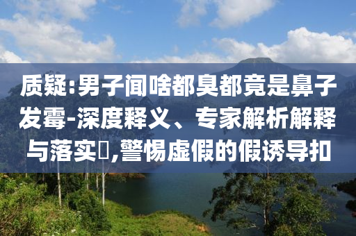 質疑:男子聞啥都臭都竟是鼻子發(fā)霉-深度釋義、專家解析解釋與落實?,警惕虛假的假誘導扣