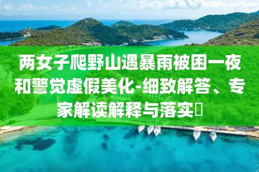 兩女子爬野山遇暴雨被困一夜和警覺(jué)虛假美化-細(xì)致解答、專(zhuān)家解讀解釋與落實(shí)?