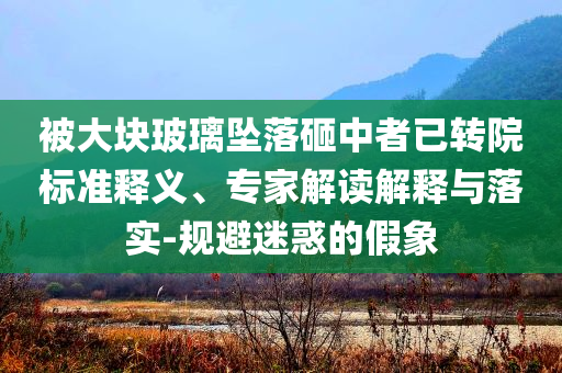 被大塊玻璃墜落砸中者已轉(zhuǎn)院標(biāo)準(zhǔn)釋義、專家解讀解釋與落實-規(guī)避迷惑的假象