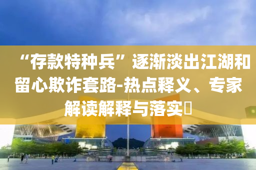 “存款特種兵”逐漸淡出江湖和留心欺詐套路-熱點(diǎn)釋義、專家解讀解釋與落實(shí)?