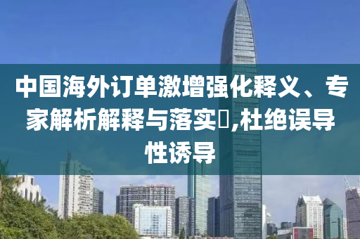 中國海外訂單激增強化釋義、專家解析解釋與落實?,杜絕誤導性誘導