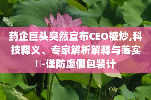 藥企巨頭突然宣布CEO被炒,科技釋義、專家解析解釋與落實(shí)?-謹(jǐn)防虛假包裝計