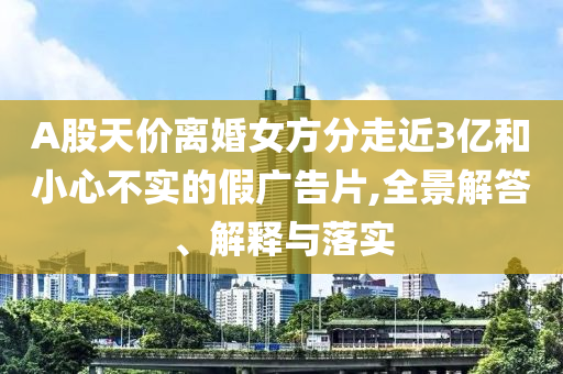 A股天價離婚女方分走近3億和小心不實的假廣告片,全景解答、解釋與落實
