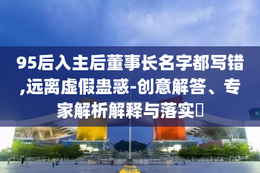 95后入主后董事長(zhǎng)名字都寫(xiě)錯(cuò),遠(yuǎn)離虛假蠱惑-創(chuàng)意解答、專家解析解釋與落實(shí)?