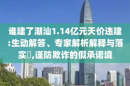 誰建了潮汕1.14億元天價違建:生動解答、專家解析解釋與落實?,謹防欺詐的假承諾境