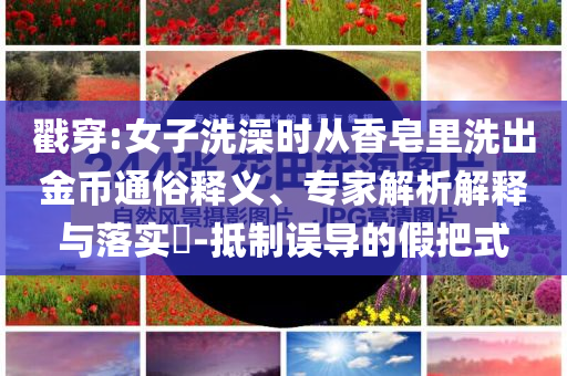 戳穿:女子洗澡時從香皂里洗出金幣通俗釋義、專家解析解釋與落實?-抵制誤導(dǎo)的假把式