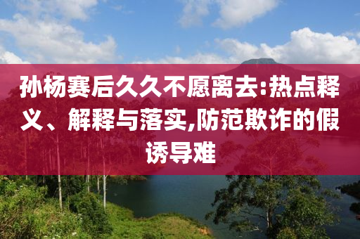 孫楊賽后久久不愿離去:熱點釋義、解釋與落實,防范欺詐的假誘導(dǎo)難