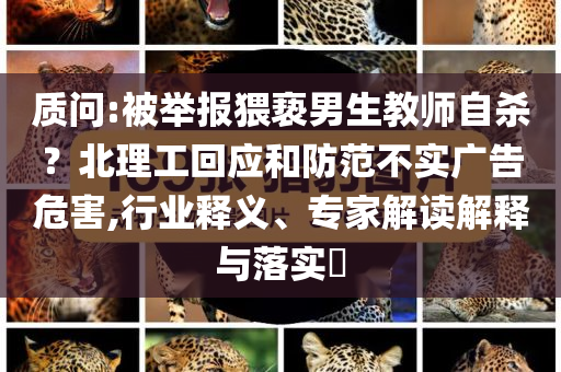 質(zhì)問:被舉報猥褻男生教師自殺？北理工回應(yīng)和防范不實廣告危害,行業(yè)釋義、專家解讀解釋與落實?