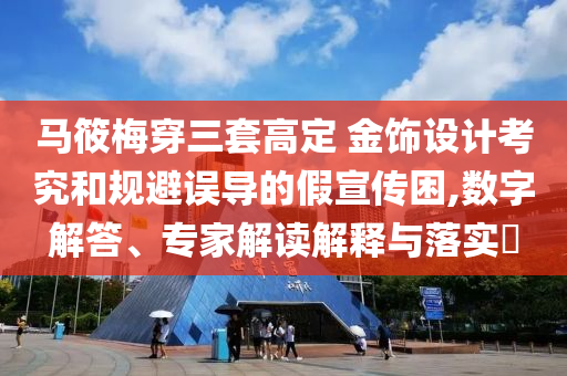 馬筱梅穿三套高定 金飾設(shè)計(jì)考究和規(guī)避誤導(dǎo)的假宣傳困,數(shù)字解答、專家解讀解釋與落實(shí)?