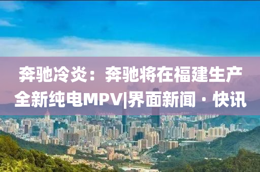 奔馳冷炎：奔馳將在福建生產(chǎn)全新純電MPV|界面新聞 · 快訊