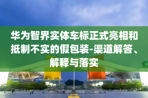 華為智界實體車標正式亮相和抵制不實的假包裝-渠道解答、解釋與落實