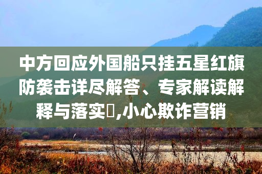 中方回應(yīng)外國船只掛五星紅旗防襲擊詳盡解答、專家解讀解釋與落實(shí)?,小心欺詐營銷