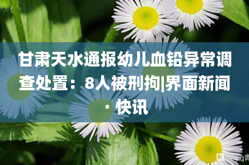 甘肅天水通報幼兒血鉛異常調(diào)查處置：8人被刑拘|界面新聞 · 快訊