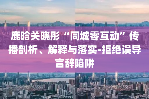 鹿晗關(guān)曉彤“同城零互動”傳播剖析、解釋與落實-拒絕誤導(dǎo)言辭陷阱
