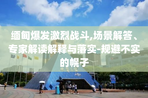 緬甸爆發(fā)激烈戰(zhàn)斗,場景解答、專家解讀解釋與落實-規(guī)避不實的幌子