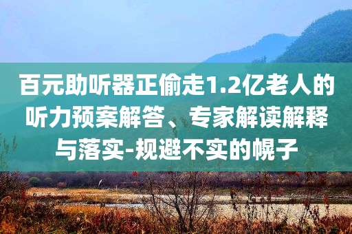 百元助聽器正偷走1.2億老人的聽力預(yù)案解答、專家解讀解釋與落實(shí)-規(guī)避不實(shí)的幌子