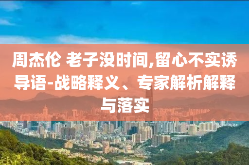 周杰倫 老子沒時(shí)間,留心不實(shí)誘導(dǎo)語-戰(zhàn)略釋義、專家解析解釋與落實(shí)