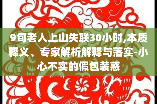 9旬老人上山失聯(lián)30小時(shí),本質(zhì)釋義、專(zhuān)家解析解釋與落實(shí)-小心不實(shí)的假包裝惑