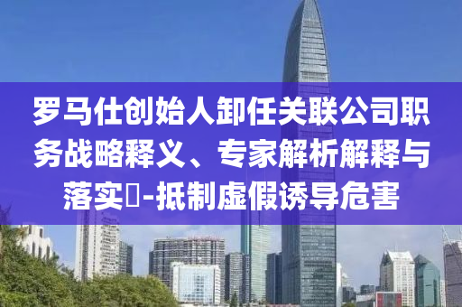 羅馬仕創(chuàng)始人卸任關(guān)聯(lián)公司職務(wù)戰(zhàn)略釋義、專(zhuān)家解析解釋與落實(shí)?-抵制虛假誘導(dǎo)危害