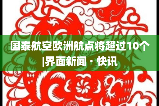 國(guó)泰航空歐洲航點(diǎn)將超過(guò)10個(gè)|界面新聞 · 快訊