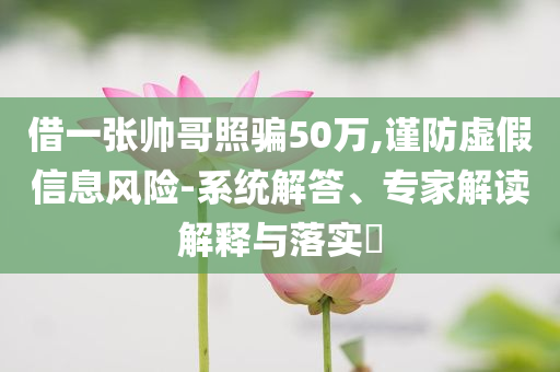 借一張帥哥照騙50萬(wàn),謹(jǐn)防虛假信息風(fēng)險(xiǎn)-系統(tǒng)解答、專(zhuān)家解讀解釋與落實(shí)?