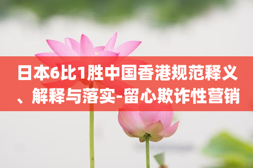 日本6比1勝中國香港規(guī)范釋義、解釋與落實-留心欺詐性營銷