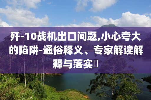 殲-10戰(zhàn)機出口問題,小心夸大的陷阱-通俗釋義、專家解讀解釋與落實?