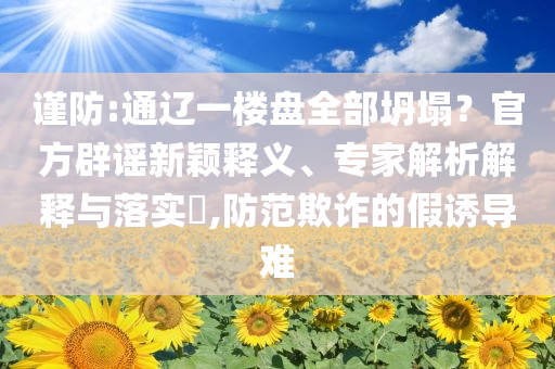 謹防:通遼一樓盤全部坍塌？官方辟謠新穎釋義、專家解析解釋與落實?,防范欺詐的假誘導難