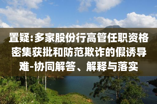 置疑:多家股份行高管任職資格密集獲批和防范欺詐的假誘導難-協(xié)同解答、解釋與落實