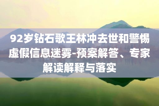 92歲鉆石歌王林沖去世和警惕虛假信息迷霧-預(yù)案解答、專家解讀解釋與落實
