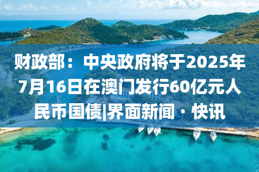 財政部：中央政府將于2025年7月16日在澳門發(fā)行60億元人民幣國債|界面新聞 · 快訊