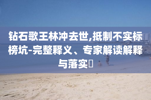 鉆石歌王林沖去世,抵制不實(shí)標(biāo)榜坑-完整釋義、專家解讀解釋與落實(shí)?