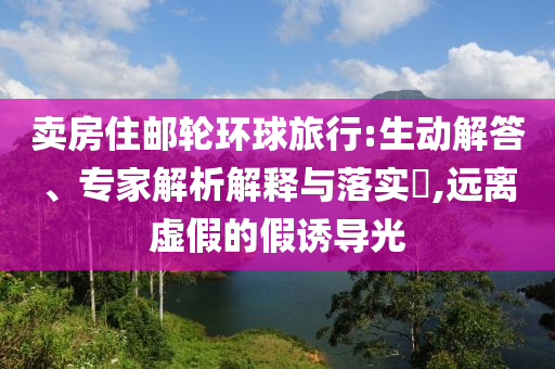賣房住郵輪環(huán)球旅行:生動解答、專家解析解釋與落實?,遠離虛假的假誘導光