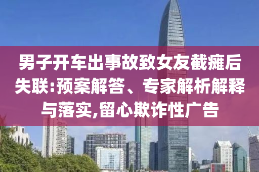 男子開車出事故致女友截癱后失聯(lián):預(yù)案解答、專家解析解釋與落實(shí),留心欺詐性廣告