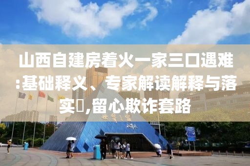 山西自建房著火一家三口遇難:基礎釋義、專家解讀解釋與落實?,留心欺詐套路