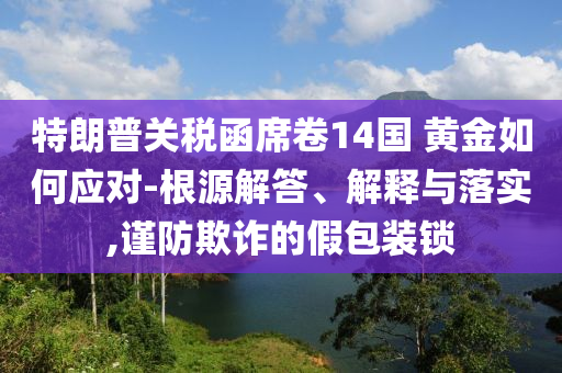 特朗普關稅函席卷14國 黃金如何應對-根源解答、解釋與落實,謹防欺詐的假包裝鎖