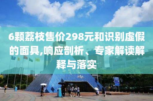 6顆荔枝售價298元和識別虛假的面具,響應剖析、專家解讀解釋與落實