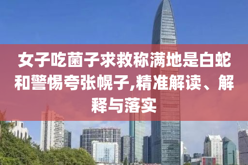 女子吃菌子求救稱滿地是白蛇和警惕夸張幌子,精準(zhǔn)解讀、解釋與落實