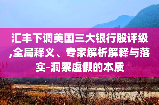 匯豐下調(diào)美國(guó)三大銀行股評(píng)級(jí),全局釋義、專家解析解釋與落實(shí)-洞察虛假的本質(zhì)