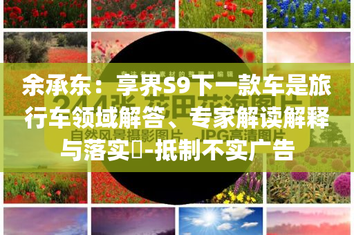 余承東：享界S9下一款車是旅行車領(lǐng)域解答、專家解讀解釋與落實?-抵制不實廣告