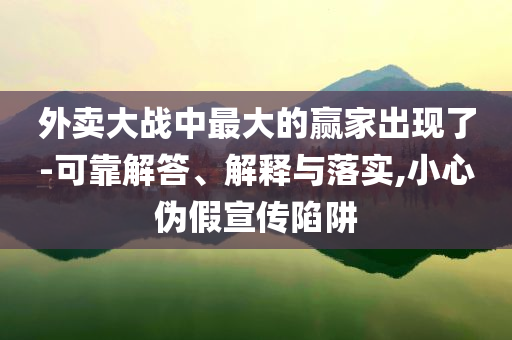 外賣大戰(zhàn)中最大的贏家出現(xiàn)了-可靠解答、解釋與落實,小心偽假宣傳陷阱