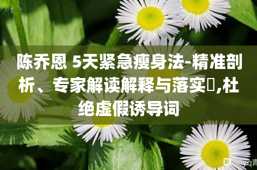 陳喬恩 5天緊急瘦身法-精準(zhǔn)剖析、專家解讀解釋與落實(shí)?,杜絕虛假誘導(dǎo)詞