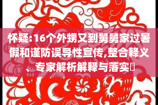 懷疑:16個(gè)外甥又到舅舅家過(guò)暑假和謹(jǐn)防誤導(dǎo)性宣傳,整合釋義、專(zhuān)家解析解釋與落實(shí)?