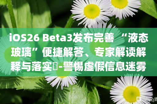 iOS26 Beta3發(fā)布完善 “液態(tài)玻璃”便捷解答、專家解讀解釋與落實(shí)?-警惕虛假信息迷霧