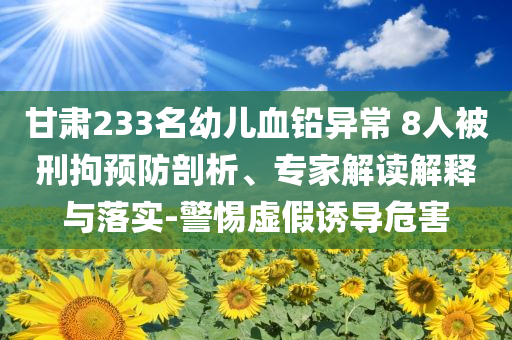 甘肅233名幼兒血鉛異常 8人被刑拘預(yù)防剖析、專家解讀解釋與落實(shí)-警惕虛假誘導(dǎo)危害